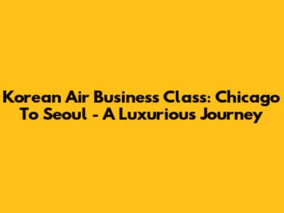 Korean Air Business Class: Chicago To Seoul - A Luxurious Journey