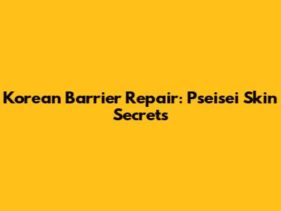 Korean Barrier Repair: Pseisei Skin Secrets