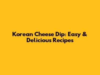 Korean Cheese Dip: Easy & Delicious Recipes