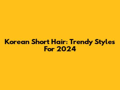 Korean Short Hair: Trendy Styles For 2024