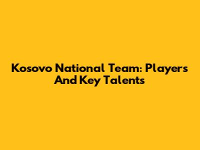 Kosovo National Team: Players And Key Talents