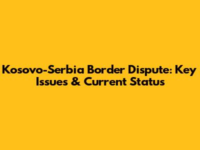 Kosovo-Serbia Border Dispute: Key Issues & Current Status