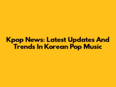Kpop News: Latest Updates And Trends In Korean Pop Music