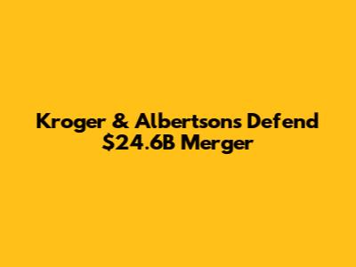 Kroger & Albertsons Defend $24.6B Merger
