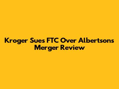 Kroger Sues FTC Over Albertsons Merger Review