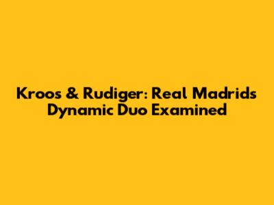Kroos & Rudiger: Real Madrid's Dynamic Duo Examined