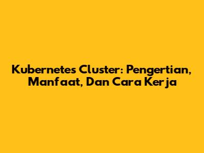 Kubernetes Cluster: Pengertian, Manfaat, Dan Cara Kerja