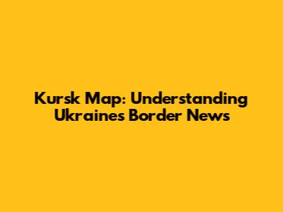 Kursk Map: Understanding Ukraine's Border News