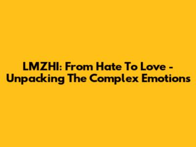 LMZHI: From Hate To Love - Unpacking The Complex Emotions