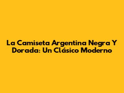 La Camiseta Argentina Negra Y Dorada: Un Clásico Moderno