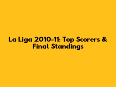 La Liga 2010-11: Top Scorers & Final Standings