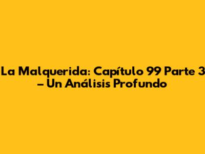 La Malquerida: Capítulo 99 Parte 3 – Un Análisis Profundo