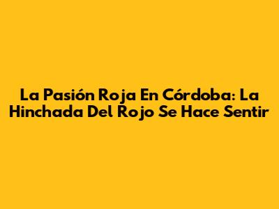 La Pasión Roja En Córdoba: La Hinchada Del Rojo Se Hace Sentir