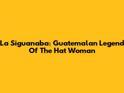 La Siguanaba: Guatemalan Legend Of The Hat Woman