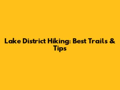 Lake District Hiking: Best Trails & Tips