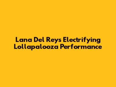 Lana Del Rey's Electrifying Lollapalooza Performance