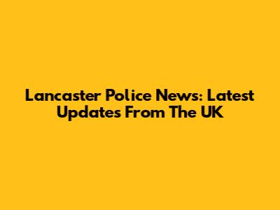Lancaster Police News: Latest Updates From The UK