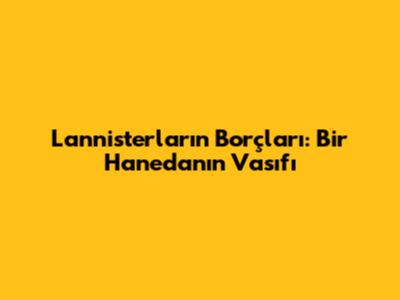 Lannisterların Borçları: Bir Hanedanın Vasıfı