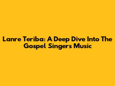 Lanre Teriba: A Deep Dive Into The Gospel Singer's Music