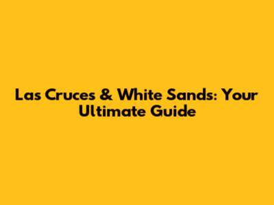 Las Cruces & White Sands: Your Ultimate Guide