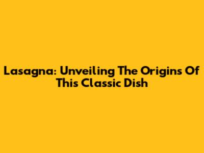 Lasagna: Unveiling The Origins Of This Classic Dish
