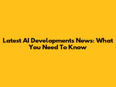 Latest AI Developments News: What You Need To Know