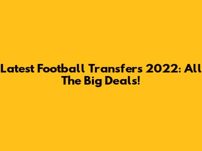 Latest Football Transfers 2022: All The Big Deals!
