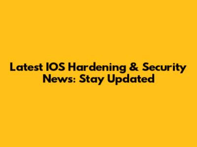 Latest IOS Hardening & Security News: Stay Updated