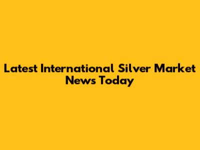 Latest International Silver Market News Today