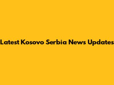 Latest Kosovo Serbia News Updates