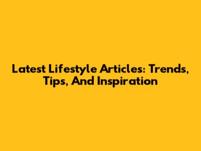 Latest Lifestyle Articles: Trends, Tips, And Inspiration