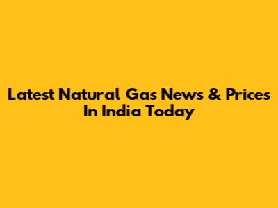 Latest Natural Gas News & Prices In India Today