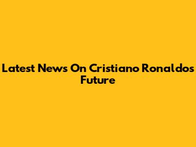 Latest News On Cristiano Ronaldo's Future