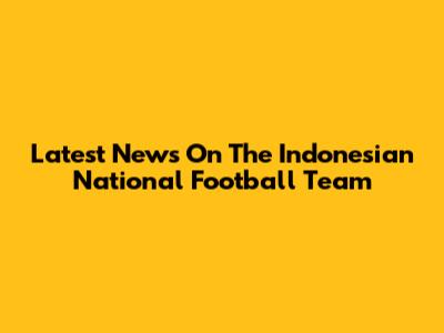 Latest News On The Indonesian National Football Team