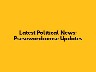 Latest Political News: Psesewordcomse Updates