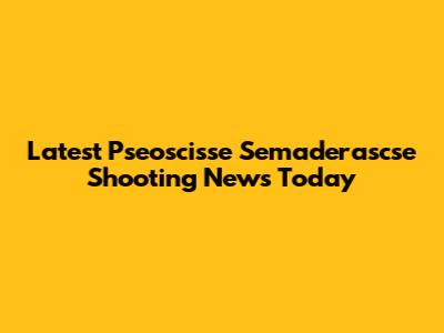 Latest Pseoscisse Semaderascse Shooting News Today