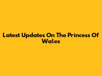Latest Updates On The Princess Of Wales