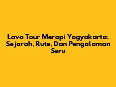 Lava Tour Merapi Yogyakarta: Sejarah, Rute, Dan Pengalaman Seru