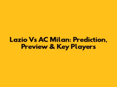 Lazio Vs AC Milan: Prediction, Preview & Key Players