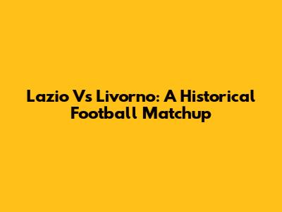 Lazio Vs Livorno: A Historical Football Matchup