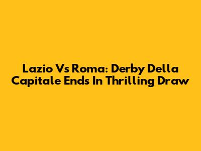 Lazio Vs Roma: Derby Della Capitale Ends In Thrilling Draw