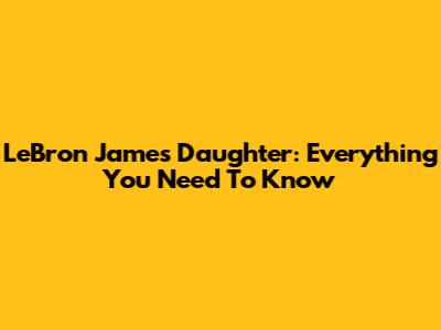 LeBron James' Daughter: Everything You Need To Know