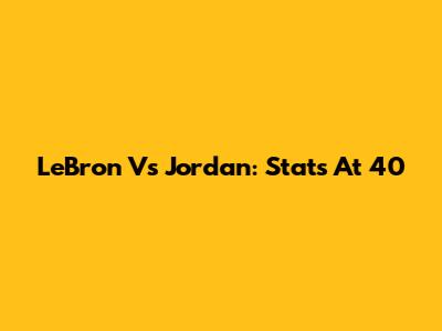 LeBron Vs Jordan: Stats At 40