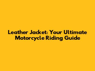 Leather Jacket: Your Ultimate Motorcycle Riding Guide