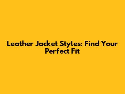 Leather Jacket Styles: Find Your Perfect Fit