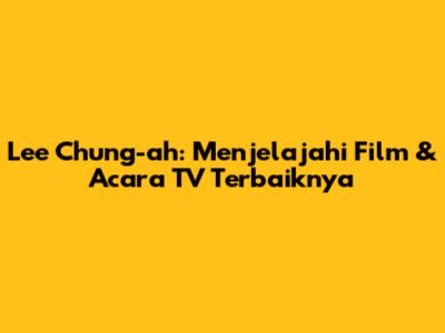 Lee Chung-ah: Menjelajahi Film & Acara TV Terbaiknya