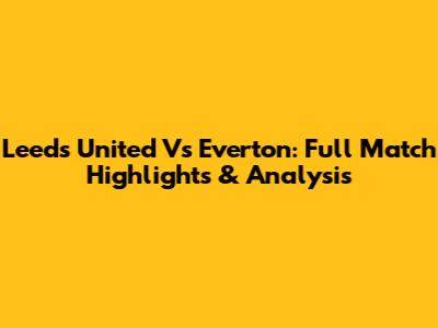 Leeds United Vs Everton: Full Match Highlights & Analysis