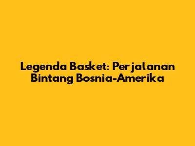 Legenda Basket: Perjalanan Bintang Bosnia-Amerika
