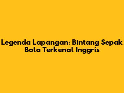 Legenda Lapangan: Bintang Sepak Bola Terkenal Inggris