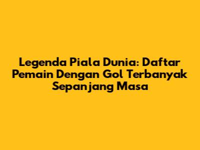 Legenda Piala Dunia: Daftar Pemain Dengan Gol Terbanyak Sepanjang Masa